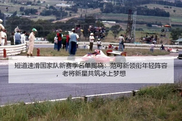 短道速滑国家队新赛季名单揭晓：范可新领衔年轻阵容，老将新星共筑冰上梦想