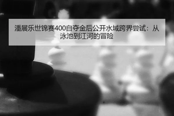 潘展乐世锦赛400自夺金后公开水域跨界尝试：从泳池到江河的冒险