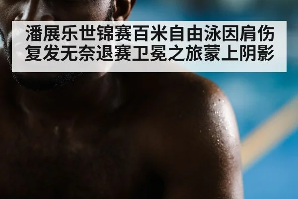 潘展乐世锦赛百米自由泳因肩伤复发无奈退赛卫冕之旅蒙上阴影